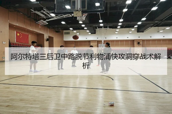 阿尔特塔三后卫中路脱节利物浦快攻洞穿战术解析